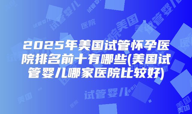 2025年美国试管怀孕医院排名前十有哪些(美国试管婴儿哪家医院比较好)
