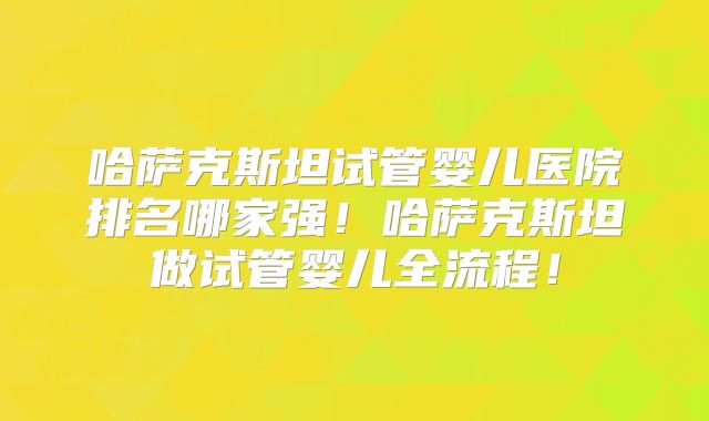 哈萨克斯坦试管婴儿医院排名哪家强！哈萨克斯坦做试管婴儿全流程！