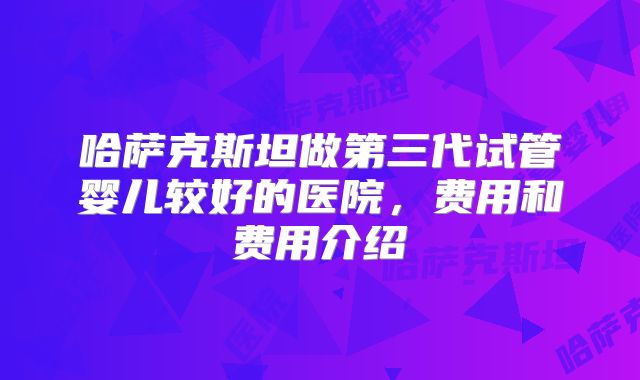 哈萨克斯坦做第三代试管婴儿较好的医院，费用和费用介绍