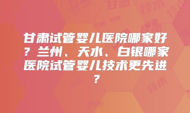甘肃试管婴儿医院哪家好？兰州、天水、白银哪家医院试管婴儿技术更先进？