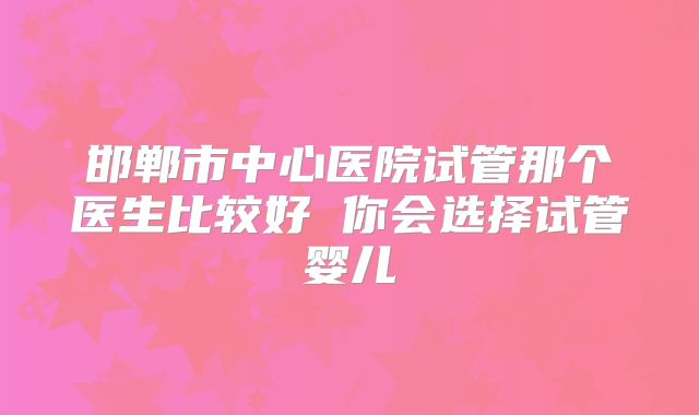 邯郸市中心医院试管那个医生比较好 你会选择试管婴儿