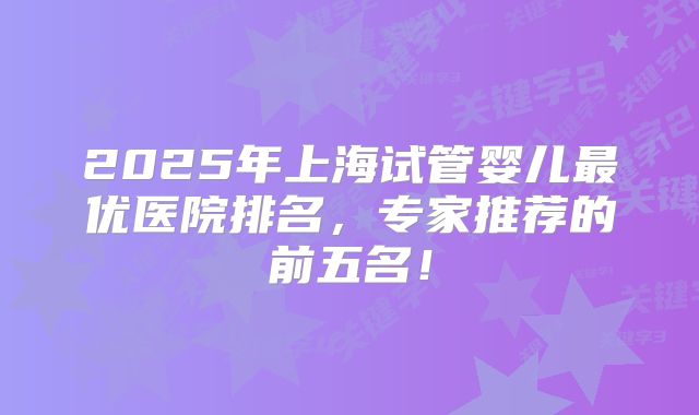 2025年上海试管婴儿最优医院排名，专家推荐的前五名！