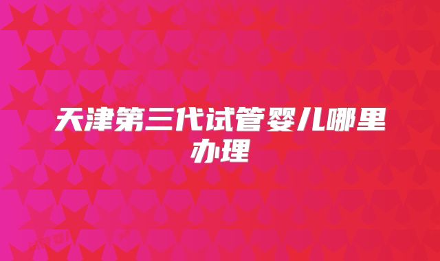 天津第三代试管婴儿哪里办理