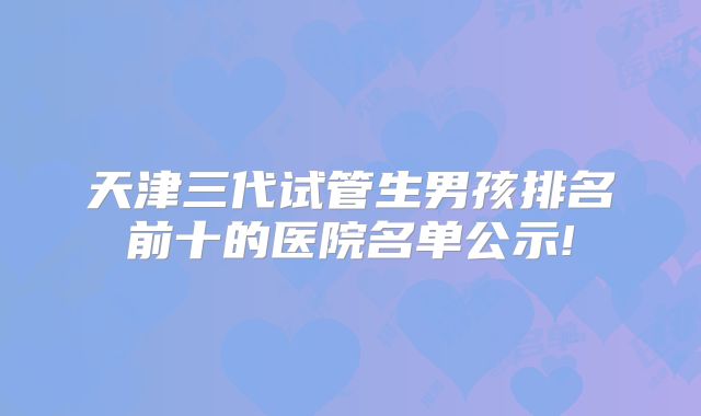 天津三代试管生男孩排名前十的医院名单公示!