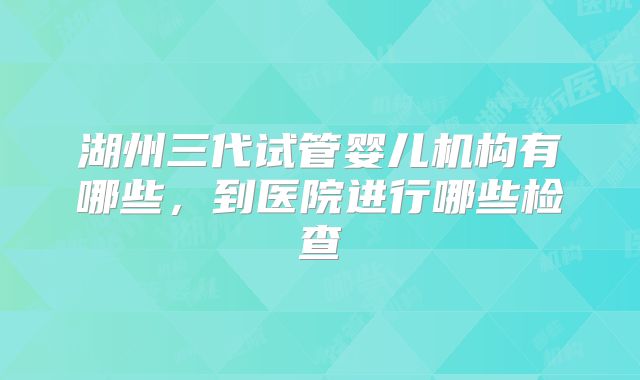 湖州三代试管婴儿机构有哪些，到医院进行哪些检查