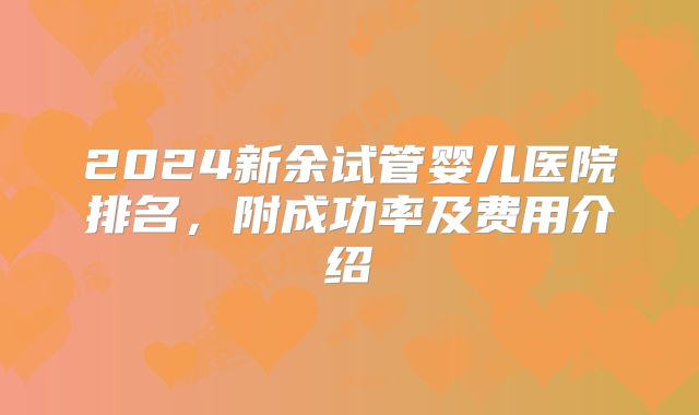 2024新余试管婴儿医院排名，附成功率及费用介绍