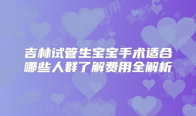 吉林试管生宝宝手术适合哪些人群了解费用全解析