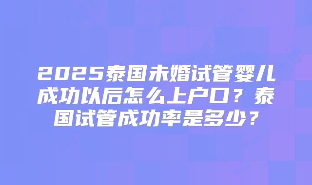 2025泰国未婚试管婴儿成功以后怎么上户口？泰国试管成功率是多少？