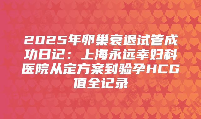 2025年卵巢衰退试管成功日记:上海永远幸妇科医院从定方案到验孕HCG值全记录