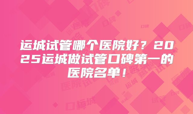 运城试管哪个医院好？2025运城做试管口碑第一的医院名单！
