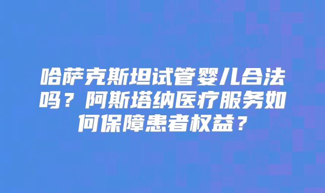 哈萨克斯坦试管婴儿合法吗？阿斯塔纳医疗服务如何保障患者权益？