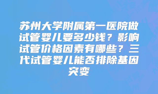 苏州大学附属第一医院做试管婴儿要多少钱？影响试管价格因素有哪些？三代试管婴儿能否排除基因突变