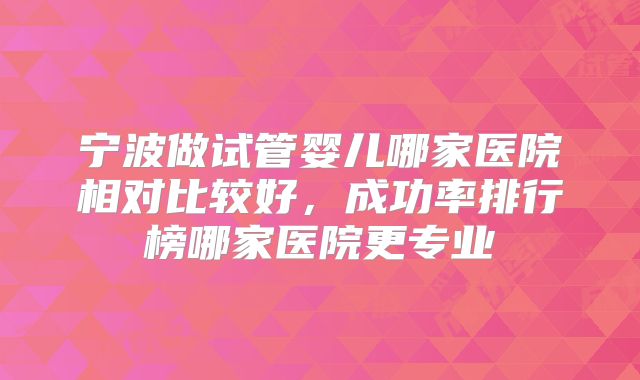 宁波做试管婴儿哪家医院相对比较好,成功率排行榜哪家医院更专业