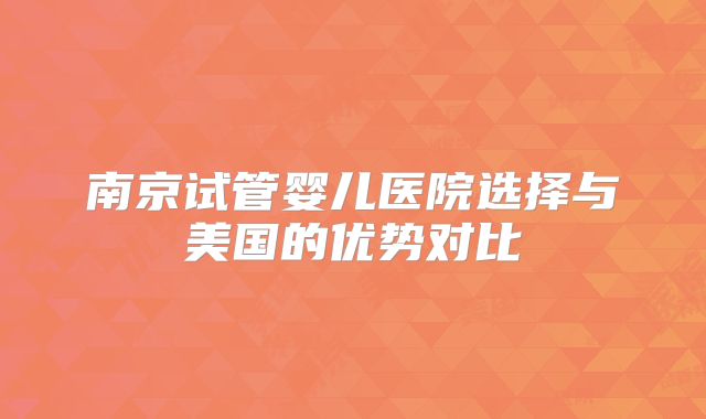 南京试管婴儿医院选择与美国的优势对比