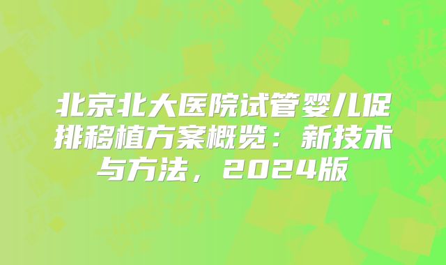 北京北大医院试管婴儿促排移植方案概览：新技术与方法，2024版