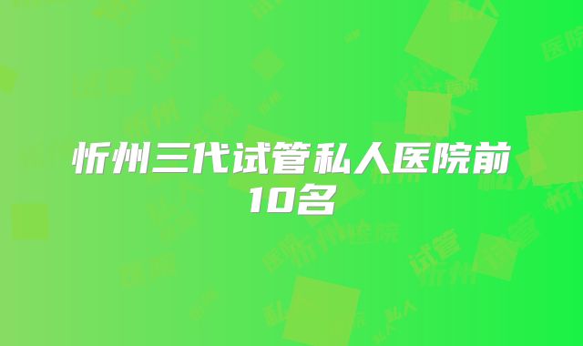 忻州三代试管私人医院前10名