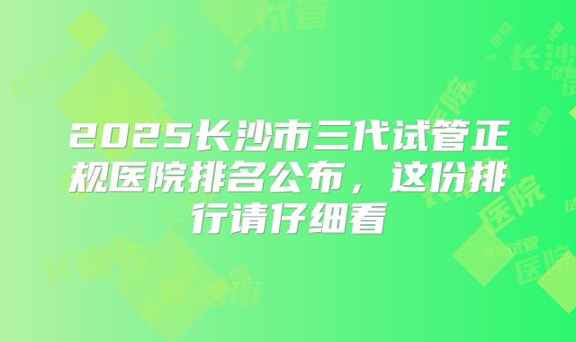 2025长沙市三代试管正规医院排名公布，这份排行请仔细看