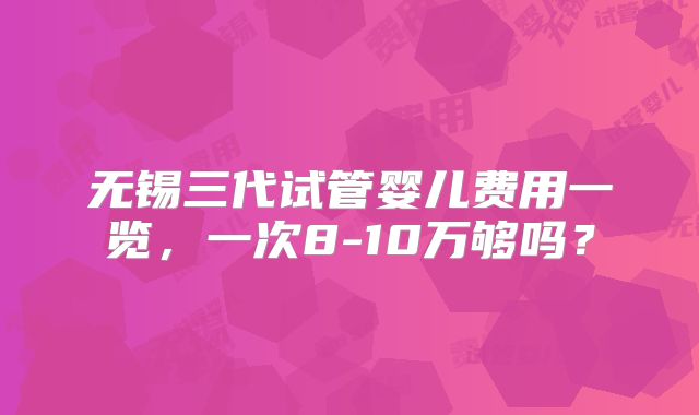 无锡三代试管婴儿费用一览，一次8-10万够吗？