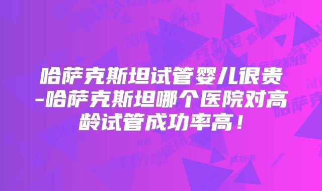 哈萨克斯坦试管婴儿很贵-哈萨克斯坦哪个医院对高龄试管成功率高！