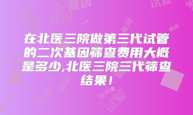 在北医三院做第三代试管的二次基因筛查费用大概是多少,北医三院三代筛查结果！