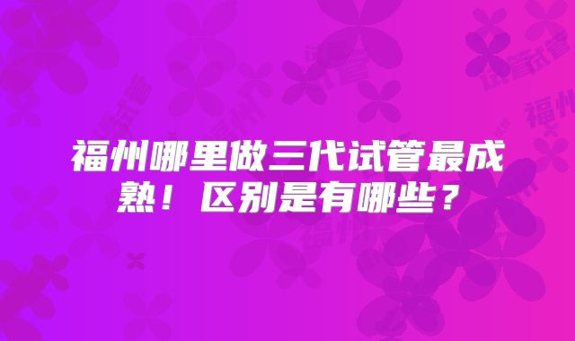 福州哪里做三代试管最成熟！区别是有哪些？