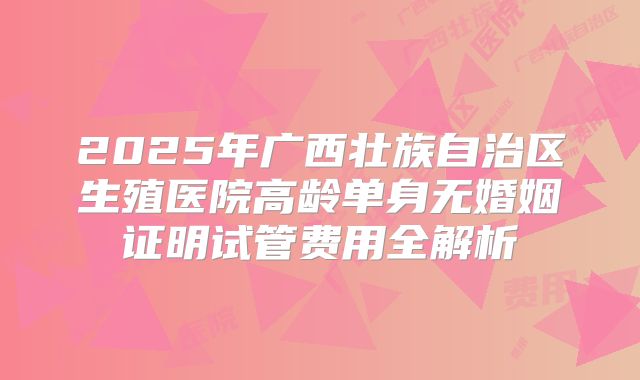 2025年广西壮族自治区生殖医院高龄单身无婚姻证明试管费用全解析