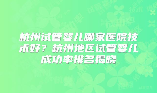 杭州试管婴儿哪家医院技术好？杭州地区试管婴儿成功率排名揭晓