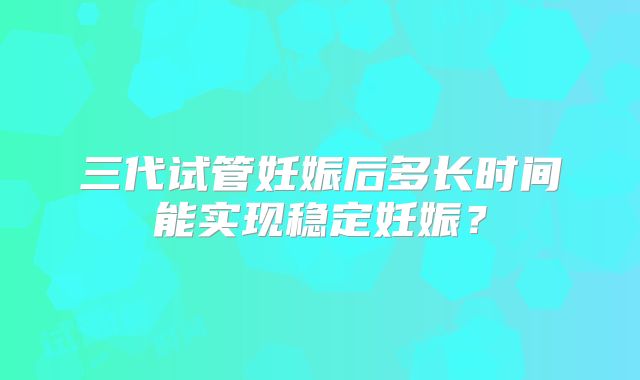 三代试管妊娠后多长时间能实现稳定妊娠?