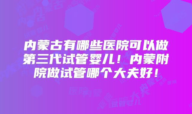 内蒙古有哪些医院可以做第三代试管婴儿！内蒙附院做试管哪个大夫好！