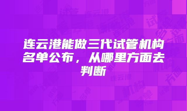 连云港能做三代试管机构名单公布，从哪里方面去判断