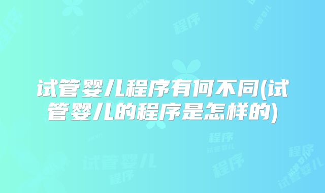 试管婴儿程序有何不同(试管婴儿的程序是怎样的)