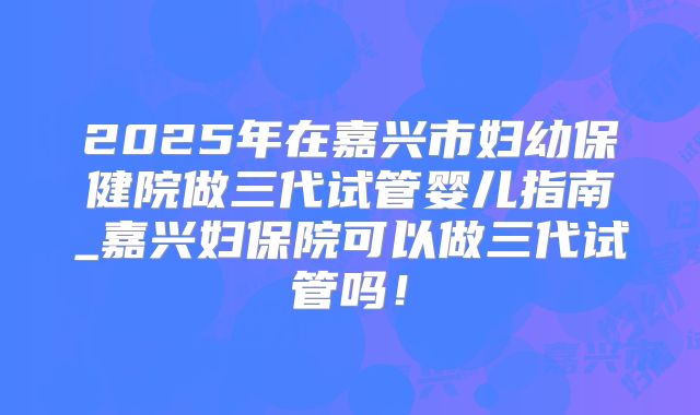 2025年在嘉兴市妇幼保健院做三代试管婴儿指南_嘉兴妇保院可以做三代试管吗！