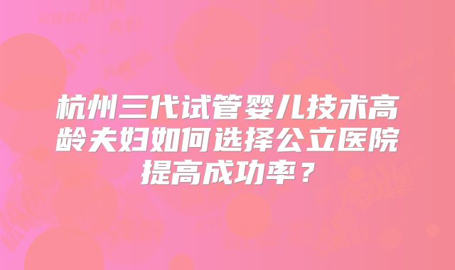 杭州三代试管婴儿技术高龄夫妇如何选择公立医院提高成功率？