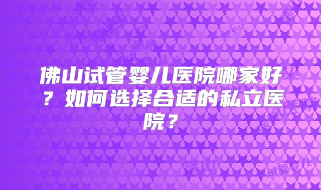 佛山试管婴儿医院哪家好？如何选择合适的私立医院？