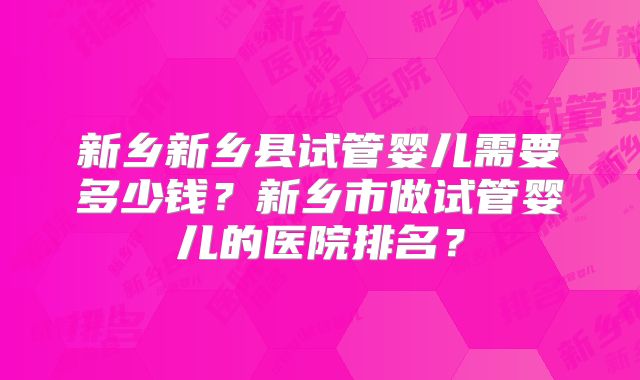 新乡新乡县试管婴儿需要多少钱？新乡市做试管婴儿的医院排名？