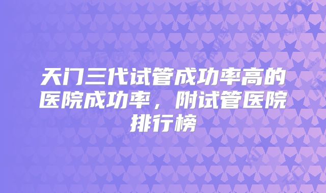 天门三代试管成功率高的医院成功率,附试管医院排行榜