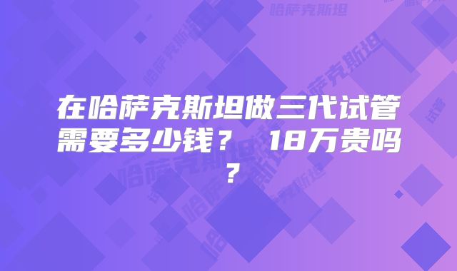 在哈萨克斯坦做三代试管需要多少钱? 18万贵吗?