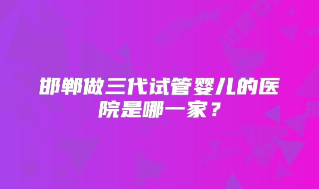 邯郸做三代试管婴儿的医院是哪一家?