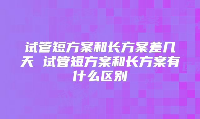 试管短方案和长方案差几天 试管短方案和长方案有什么区别