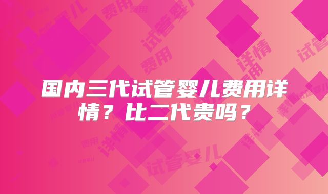 国内三代试管婴儿费用详情？比二代贵吗？