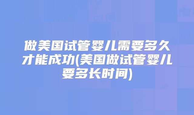 做美国试管婴儿需要多久才能成功(美国做试管婴儿要多长时间)