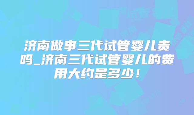 济南做事三代试管婴儿贵吗_济南三代试管婴儿的费用大约是多少！