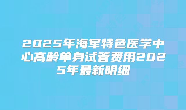 2025年海军特色医学中心高龄单身试管费用2025年最新明细