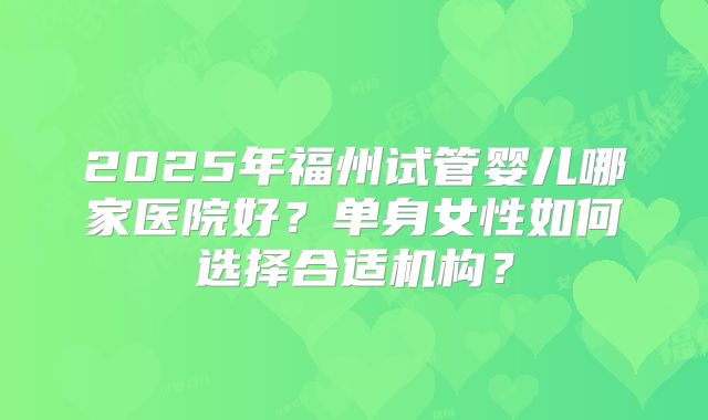 2025年福州试管婴儿哪家医院好？单身女性如何选择合适机构？