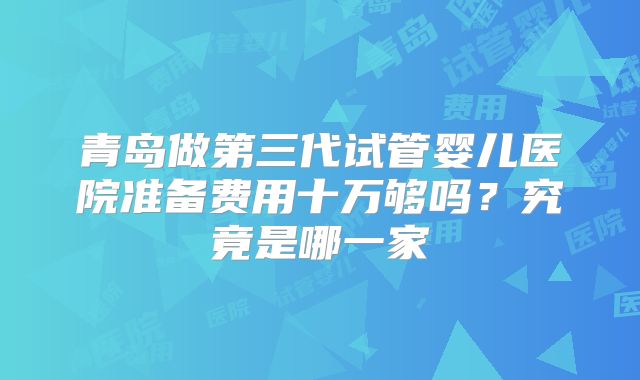 青岛做第三代试管婴儿医院准备费用十万够吗?究竟是哪一家