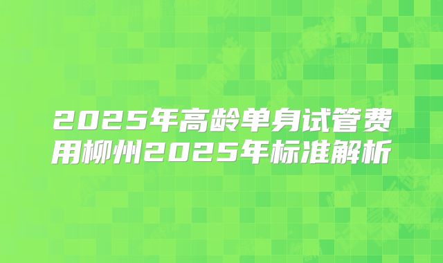 2025年高龄单身试管费用柳州2025年标准解析