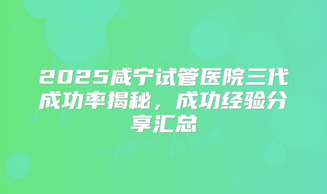2025咸宁试管医院三代成功率揭秘，成功经验分享汇总