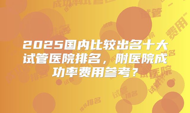 2025国内比较出名十大试管医院排名，附医院成功率费用参考？