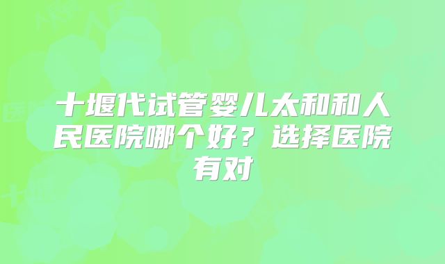 十堰代试管婴儿太和和人民医院哪个好？选择医院有对