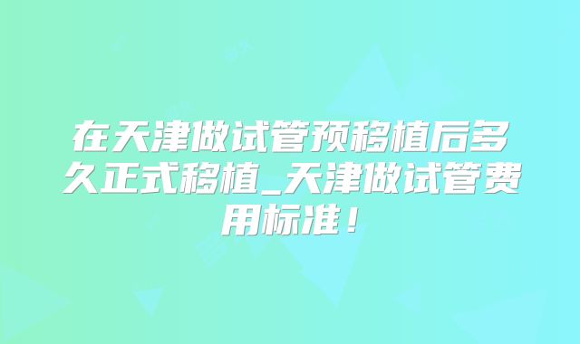 在天津做试管预移植后多久正式移植_天津做试管费用标准！